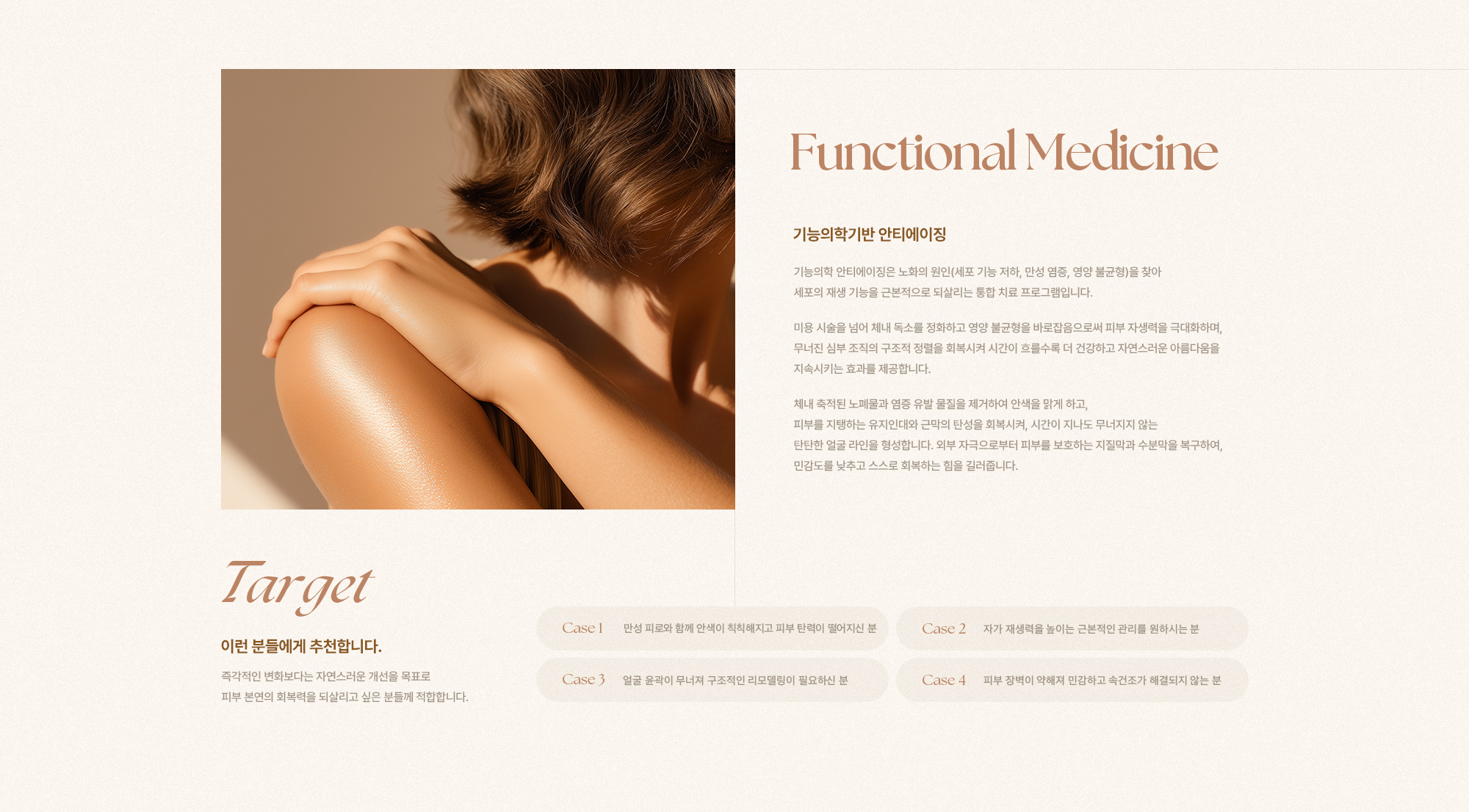 [Functional Medicine] [기능의학기반 안티에이징] 기능의학 안티에이징은 노화의 원인(세포 기능 저하, 만성 염증, 영양 불균형)을 찾아 세포의 재생 기능을 근본적으로 되살리는 통합 치료 프로그램입니다. 미용 시술을 넘어 체내 독소를 정화하고 영양 불균형을 바로잡음으로써 피부 자생력을 극대화하며, 무너진 심부 조직의 구조적 정렬을 회복시켜 시간이 흐를수록 더 건강하고 자연스러운 아름다움을 지속시키는 효과를 제공합니다. 체내 축적된 노폐물과 염증 유발 물질을 제거하여 안색을 맑게 하고, 피부를 지탱하는 유지인대와 근막의 탄성을 회복시켜, 시간이 지나도 무너지지 않는 탄탄한 얼굴 라인을 형성합니다. 외부 자극으로부터 피부를 보호하는 지질막과 수분막을 복구하여, 민감도를 낮추고 스스로 회복하는 힘을 길러줍니다. [Target] [이런 분들에게 추천합니다.] 즉각적인 변화보다는 자연스러운 개선을 목표로 피부 본연의 회복력을 되살리고 싶은 분들께 적합합니다. [Case 1] 만성 피로와 함께 안색이 칙칙해지고 피부 탄력이 떨어지신 분 [Case 2] 자가 재생력을 높이는 근본적인 관리를 원하시는 분 [Case 3] 얼굴 윤곽이 무너져 구조적인 리모델링이 필요하신 분 [Case 4] 피부 장벽이 약해져 민감하고 속건조가 해결되지 않는 분