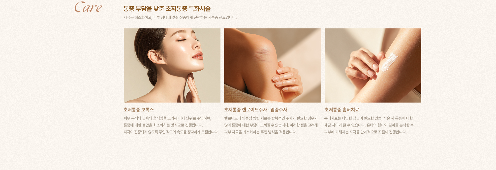 [Care] [통증 부담을 낮춘 초저통증 특화시술] 자극은 최소화하고, 피부 상태에 맞춰 신중하게 진행하는 저통증 진료입니다. [초저통증 보톡스] 피부 두께와 근육의 움직임을 고려해 미세 단위로 주입하며, 통증에 대한 불안을 최소화하는 방식으로 진행됩니다. 자극이 집중되지 않도록 주입 각도와 속도를 정교하게 조절합니다. [초저통증 켈로이드주사·염증주사] 켈로이드나 염증성 병변 치료는 반복적인 주사가 필요한 경우가 많아 통증에 대한 부담이 느껴질 수 있습니다. 이러한 점을 고려해 피부 자극을 최소화하는 주입 방식을 적용합니다. [초저통증 흉터치료] 흉터치료는 다양한 접근이 필요한 만큼, 시술 시 통증에 대한 체감 차이가 클 수 있습니다. 흉터의 형태와 깊이를 분석한 후, 피부에 가해지는 자극을 단계적으로 조절해 진행합니다.