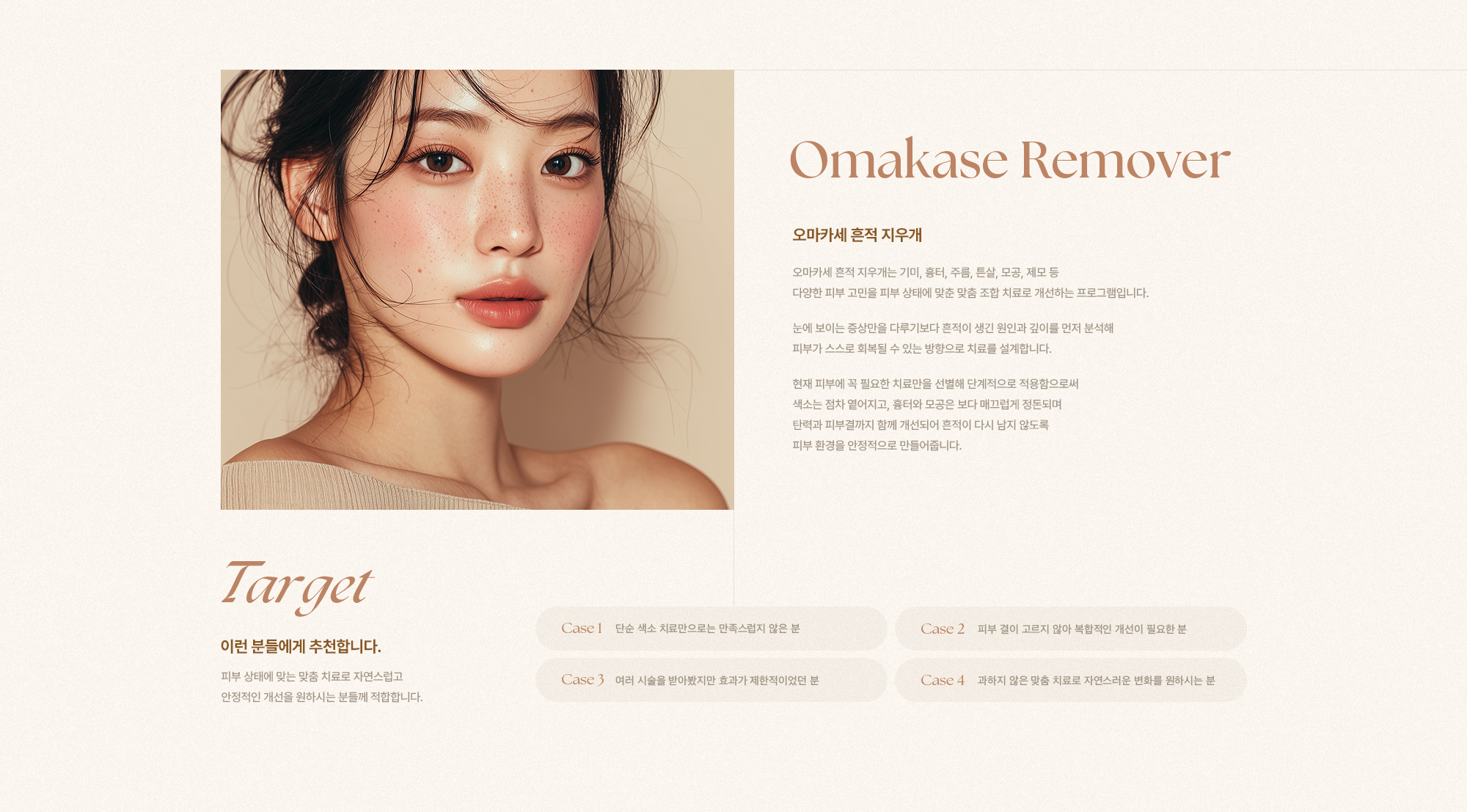 [Omakase Remover] [오마카세 흔적 지우개] 오마카세 흔적 지우개는 기미, 흉터, 주름, 튼살, 모공, 제모 등 다양한 피부 고민을 피부 상태에 맞춘 맞춤 조합 치료로 개선하는 프로그램입니다. 눈에 보이는 증상만을 다루기보다 흔적이 생긴 원인과 깊이를 먼저 분석해 피부가 스스로 회복될 수 있는 방향으로 치료를 설계합니다. 현재 피부에 꼭 필요한 치료만을 선별해 단계적으로 적용함으로써 색소는 점차 옅어지고, 흉터와 모공은 보다 매끄럽게 정돈되며 탄력과 피부결까지 함께 개선되어 흔적이 다시 남지 않도록 피부 환경을 안정적으로 만들어줍니다. [Target] [이런 분들에게 추천합니다.] 피부 상태에 맞는 맞춤 치료로 자연스럽고 안정적인 개선을 원하시는 분들께 적합합니다. [Case 1] 단순 색소 치료만으로는 만족스럽지 않은 분 [Case 2] 피부 결이 고르지 않아 복합적인 개선이 필요한 분 [Case 3] 여러 시술을 받아봤지만 효과가 제한적이었던 분 [Case 4] 과하지 않은 맞춤 치료로 자연스러운 변화를 원하시는 분