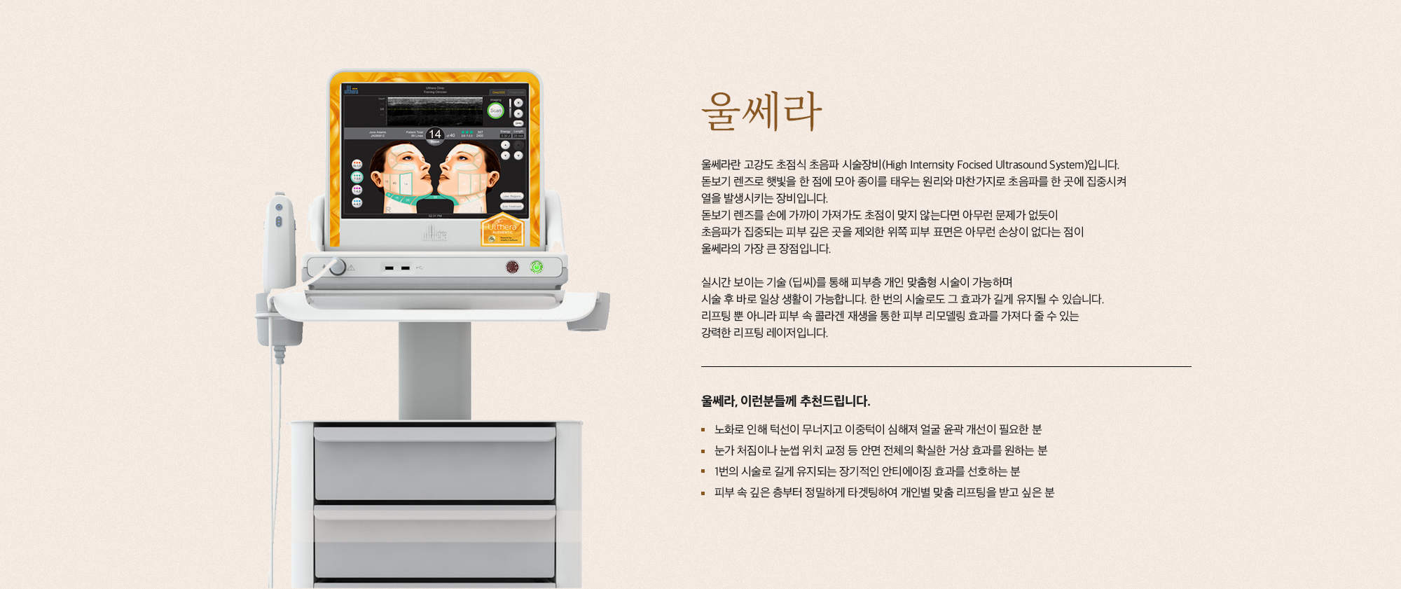 [울쎄라] 울쎄라란 고강도 초점식 초음파 시술장비(High Internity Focised Ultrasound System)입니다. 돋보기 렌즈로 햇빛을 한 점에 모아 종이를 태우는 원리와 마찬가지로 초음파를 한 곳에 집중시켜 열을 발생시키는 장비입니다. 돋보기 렌즈를 손에 가까이 가져가도 초점이 맞지 않는다면 아무런 문제가 없듯이 초음파가 집중되는 피부 깊은 곳을 제외한 위쪽 피부 표면은 아무런 손상이 없다는 점이 울쎄라의 가장 큰 장점입니다. 실시간 보이는 기술 (딥씨)를 통해 피부층 개인 맞춤형 시술이 가능하며 시술 후 바로 일상 생활이 가능합니다. 한 번의 시술로도 그 효과가 길게 유지될 수 있습니다. 리프팅 뿐 아니라 피부 속 콜라겐 재생을 통한 피부 리모델링 효과를 가져다 줄 수 있는 강력한 리프팅 레이저입니다. [울쎄라, 이런분들께 추천드립니다] 노화로 인해 턱선이 무너지고 이중턱이 심해져 얼굴 윤곽 개선이 필요한 분 눈가 처짐이나 눈썹 위치 교정 등 안면 전체의 확실한 거상 효과를 원하는 분 1번의 시술로 길게 유지되는 장기적인 안티에이징 효과를 선호하는 분 피부 속 깊은 층부터 정밀하게 타겟팅하여 개인별 맞춤 리프팅을 받고 싶은 분
