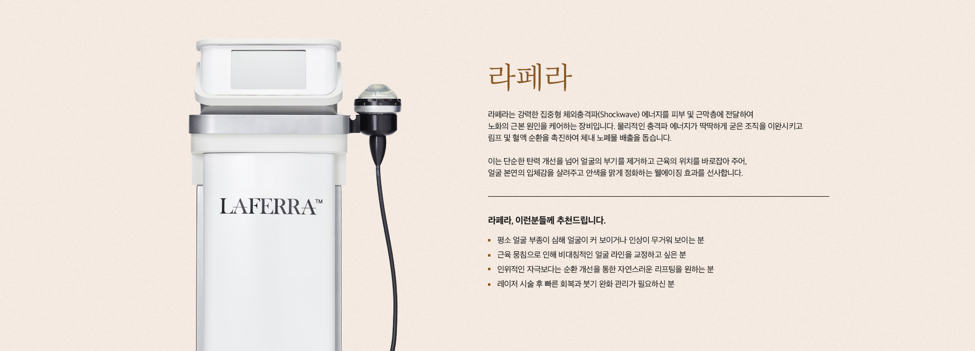 [라페라] 라페라는 강력한 집중형 체외충격파(Shockwave) 에너지를 피부 및 근막층에 전달하여 노화의 근본 원인을 케어하는 장비입니다. 물리적인 충격파 에너지가 딱딱하게 굳은 조직을 이완시키고 림프 및 혈액 순환을 촉진하여 체내 노폐물 배출을 돕습니다. 이는 단순한 탄력 개선을 넘어 얼굴의 부기를 제거하고 근육의 위치를 바로잡아 주어, 얼굴 본연의 입체감을 살려주고 안색을 맑게 정화하는 웰에이징 효과를 선사합니다. [라페라, 이런분들께 추천드립니다.] 평소 얼굴 부종이 심해 얼굴이 커 보이거나 인상이 무거워 보이는 분 근육 뭉침으로 인해 비대칭적인 얼굴 라인을 교정하고 싶은 분 인위적인 자극보다는 순환 개선을 통한 자연스러운 리프팅을 원하는 분 레이저 시술 후 빠른 회복과 붓기 완화 관리가 필요하신 분