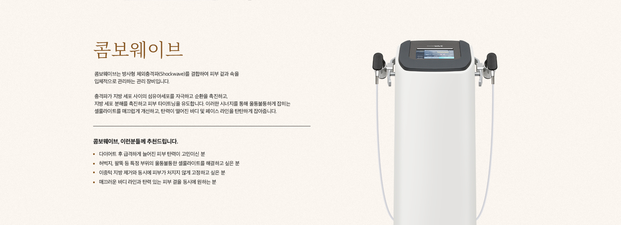 [콤보웨이브] 콤보웨이브는 방사형 체외충격파(Shockwave)를 결합하여 피부 겉과 속을 입체적으로 관리하는 관리 장비입니다. 충격파가 지방 세포 사이의 섬유아세포를 자극하고 순환을 촉진하고, 지방 세포 분해를 촉진하고 피부 타이트닝을 유도합니다. 이러한 시너지를 통해 울퉁불퉁하게 잡히는 셀룰라이트를 매끄럽게 개선하고, 탄력이 떨어진 바디 및 페이스 라인을 탄탄하게 잡아줍니다. [콤보웨이브, 이런분들께 추천드립니다.] 다이어트 후 급격하게 늘어진 피부 탄력이 고민이신 분 허벅지, 팔뚝 등 특정 부위의 울퉁불퉁한 셀룰라이트를 해결하고 싶은 분 이중턱 지방 제거와 동시에 피부가 처지지 않게 고정하고 싶은 분 매끄러운 바디 라인과 탄력 있는 피부 결을 동시에 원하는 분
