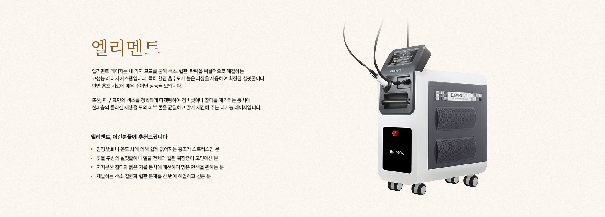 [엘리멘트] 엘리멘트 레이저는 세 가지 모드를 통해 색소, 혈관, 탄력을 복합적으로 해결하는 고성능 레이저 시스템입니다. 특히 혈관 흡수도가 높은 파장을 사용하여 확장된 실핏줄이나 안면 홍조 치료에 매우 뛰어난 성능을 보입니다. 또한, 피부 표면의 색소를 정확하게 타겟팅하여 검버섯이나 잡티를 제거하는 동시에 진피층의 콜라겐 재생을 도와 피부 톤을 균일하고 맑게 재건해 주는 다기능 레이저입니다. [엘리멘트, 이런분들께 추천드립니다.] 감정 변화나 온도 차에 의해 쉽게 붉어지는 홍조가 스트레스인 분 콧볼 주변의 실핏줄이나 얼굴 전체의 혈관 확장증이 고민이신 분 지저분한 잡티와 붉은 기를 동시에 개선하여 맑은 안색을 원하는 분 재발하는 색소 질환과 혈관 문제를 한 번에 해결하고 싶은 분