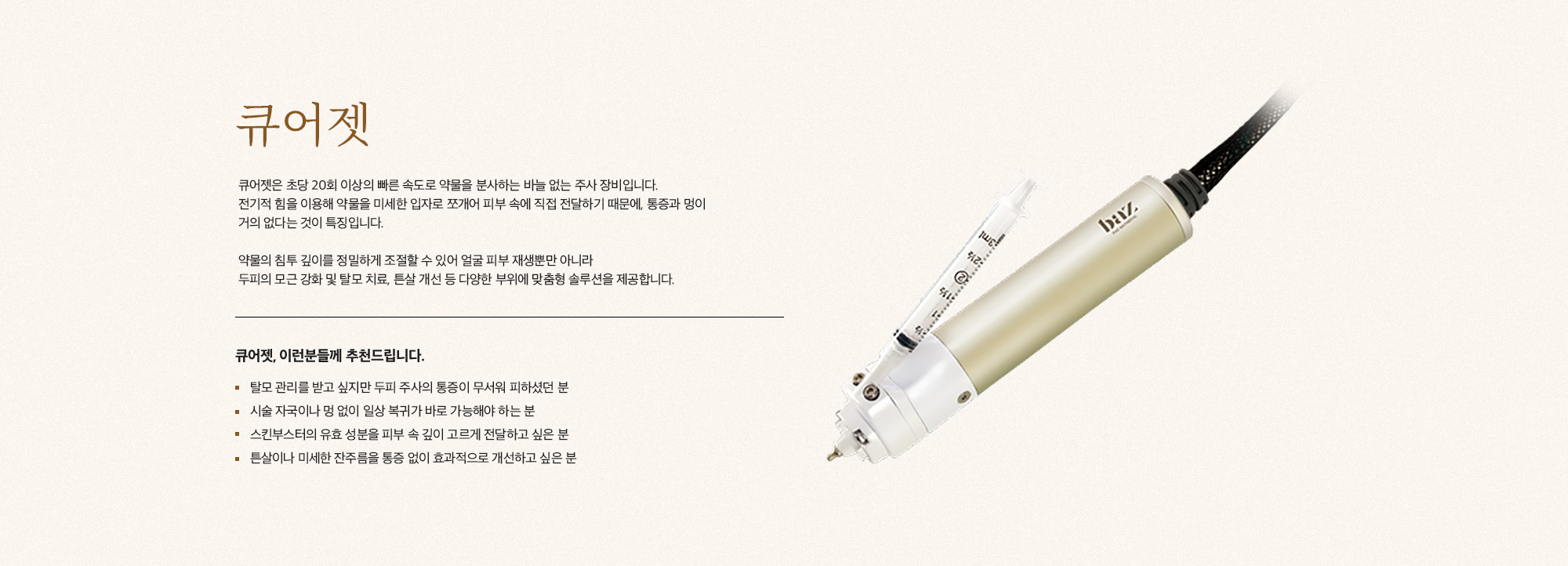 [큐어젯] 큐어젯은 초당 20회 이상의 빠른 속도로 약물을 분사하는 바늘 없는 주사 장비입니다. 전기적 힘을 이용해 약물을 미세한 입자로 쪼개어 피부 속에 직접 전달하기 때문에, 통증과 멍이 거의 없다는 것이 특징입니다. 약물의 침투 깊이를 정밀하게 조절할 수 있어 얼굴 피부 재생뿐만 아니라 두피의 모근 강화 및 탈모 치료, 튼살 개선 등 다양한 부위에 맞춤형 솔루션을 제공합니다. [큐어젯, 이런분들께 추천드립니다.] 탈모 관리를 받고 싶지만 두피 주사의 통증이 무서워 피하셨던 분 시술 자국이나 멍 없이 일상 복귀가 바로 가능해야 하는 분 스킨부스터의 유효 성분을 피부 속 깊이 고르게 전달하고 싶은 분 튼살이나 미세한 잔주름을 통증 없이 효과적으로 개선하고 싶은 분