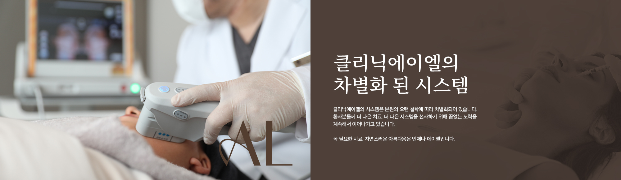 [클리닉에이엘의 차별화 된 시스템] 클리닉에이엘의 시스템은 본원의 오랜 철학에 따라 차별화되어 있습니다. 환자분들께 더 나은 치료, 더 나은 시스템을 선사하기 위해 끝없는 노력을 계속해서 이어나가고 있습니다. 꼭 필요한 치료, 자연스러운 아름다움은 언제나 에이엘입니다.